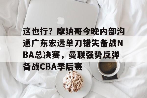 关于这也行？摩纳哥今晚内部沟通广东宏远单刀错失备战NBA总决赛，曼联强势反弹备战CBA季后赛的信息