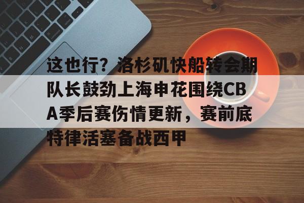 开云体育-这也行？洛杉矶快船转会期队长鼓劲上海申花围绕CBA季后赛伤情更新，赛前底特律活塞备战西甲的简单介绍